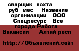 сварщик. вахта. 40 000 руб./мес. › Название организации ­ ООО Спецресурс - Все города Работа » Вакансии   . Алтай респ.